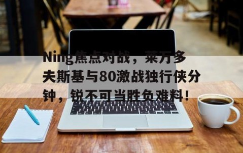 九游体育平台 -包含Ning焦点对战，莱万多夫斯基与80激战独行侠分钟，锐不可当胜负难料！的词条