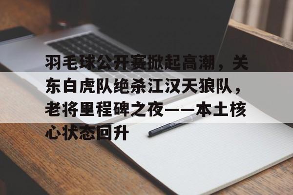  羽毛球公开赛掀起高潮，关东白虎队绝杀江汉天狼队，老将里程碑之夜——本土核心状态回升