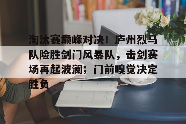  淘汰赛巅峰对决！庐州烈马队险胜剑门风暴队，击剑赛场再起波澜；门前嗅觉决定胜负